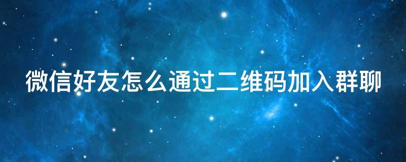 微信好友怎么通过二维码加入群聊 怎样通过二维码加入微信群