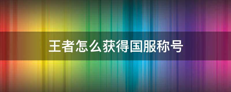 王者怎么获得国服称号（王者荣耀怎样才能拿到国服称号）