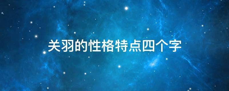 关羽的性格特点四个字 关羽的性格特点是什么四字