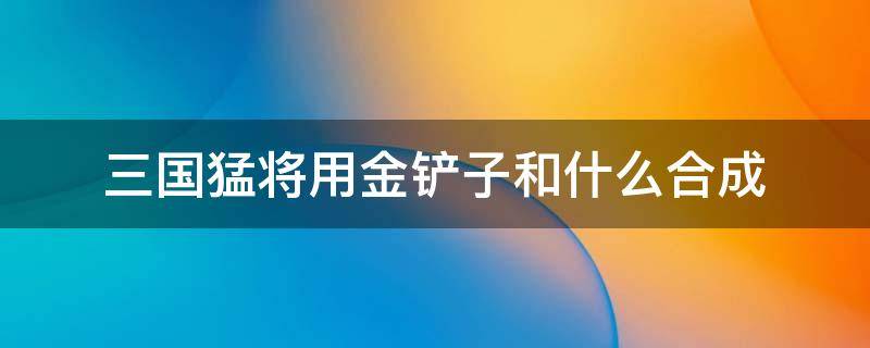 三国猛将用金铲子和什么合成 金铲铲和什么可以合成三国猛将