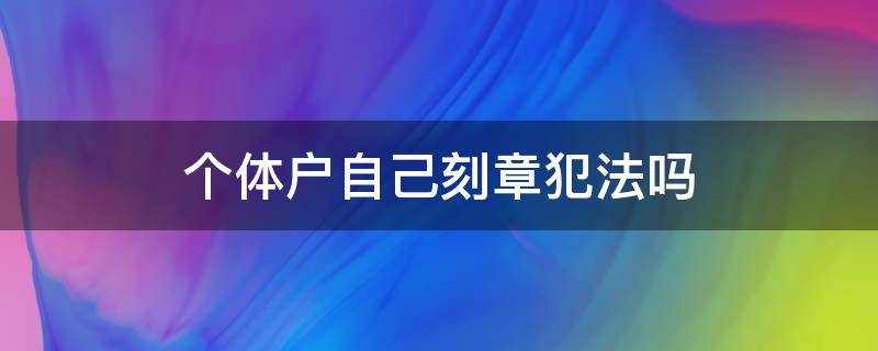 个体户自己刻章犯法吗（个体户刻章违法吗）