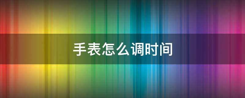 手表怎么调时间（手表怎么调时间和日期）