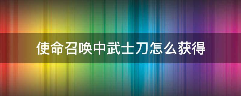 使命召唤中武士刀怎么获得（在使命召唤中武士刀怎么获得）