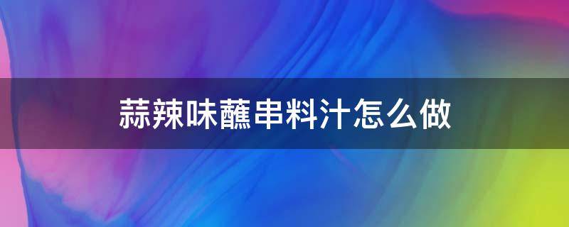 蒜辣味蘸串料汁怎么做（蒜香沾串串的蘸料怎么做）