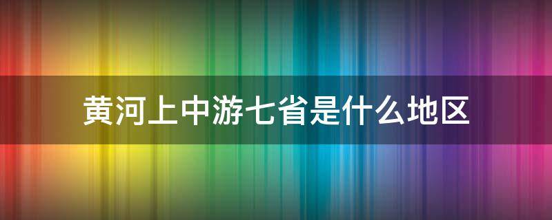 黄河上中游七省是什么地区 黄河上中游七省是什么的地区