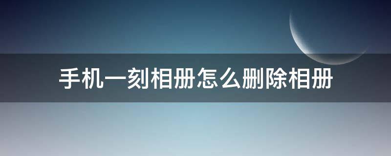 手机一刻相册怎么删除相册 一刻相册如何删除相册