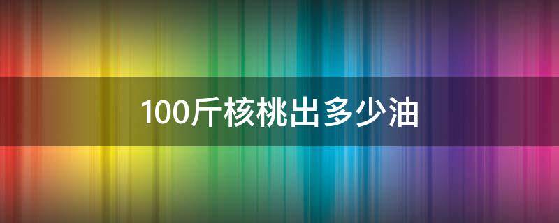 100斤核桃出多少油（一斤核桃出多少核桃仁出多少油）