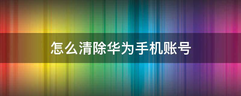 怎么清除华为手机账号 怎么清除华为手机账号数据