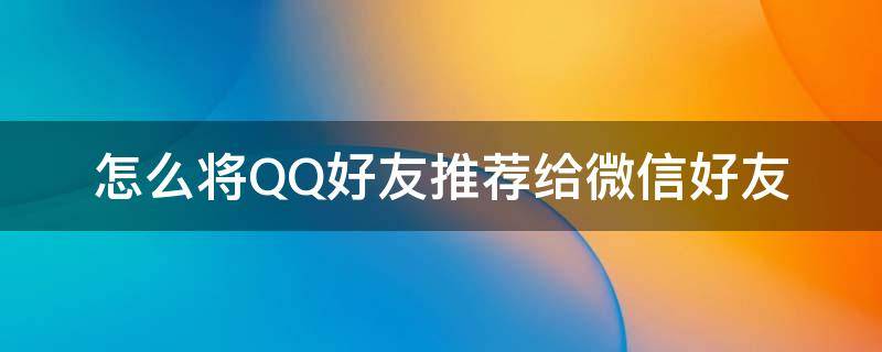 怎么将QQ好友推荐给微信好友 怎么把自己的微信推荐给qq好友