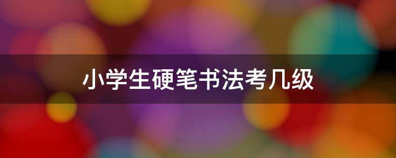 小学生硬笔书法考几级 学生硬笔书法考级最高能考到多少级