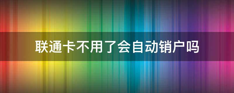 联通卡不用了会自动销户吗（中国联通长期不用会自动销户吗）