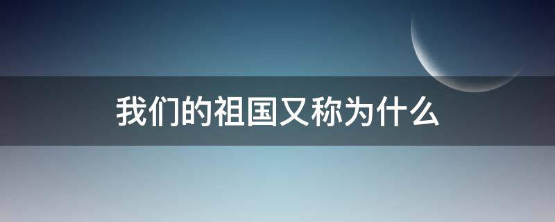 我们的祖国又称为什么 我们的祖国又称为什么什么