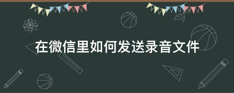 在微信里如何发送录音文件 微信上如何发送录音文件