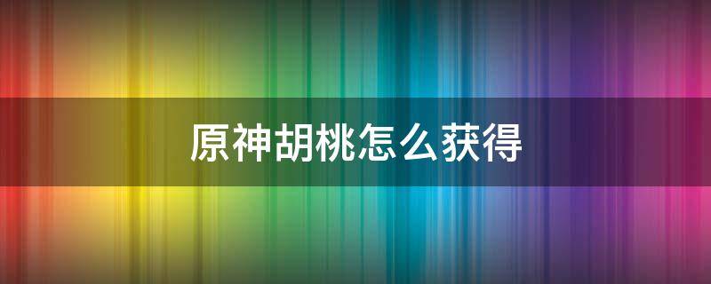 原神胡桃怎么获得 原神胡桃怎么获得武器