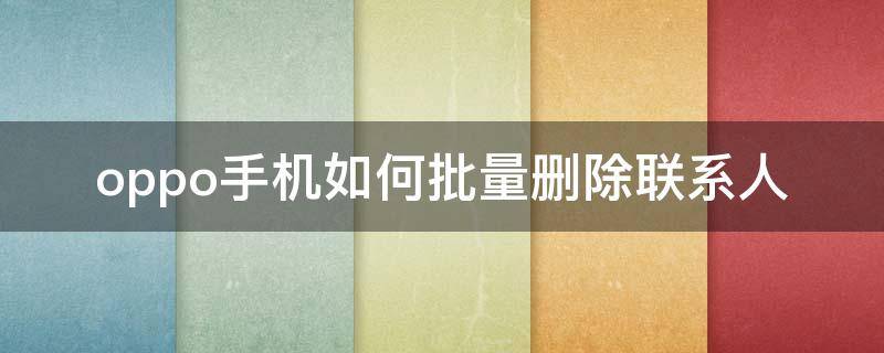 oppo手机如何批量删除联系人 oppo怎样批量删除联系人