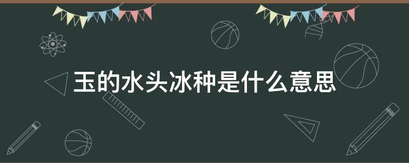 玉的水头冰种是什么意思 玉里的冰种是什么意思