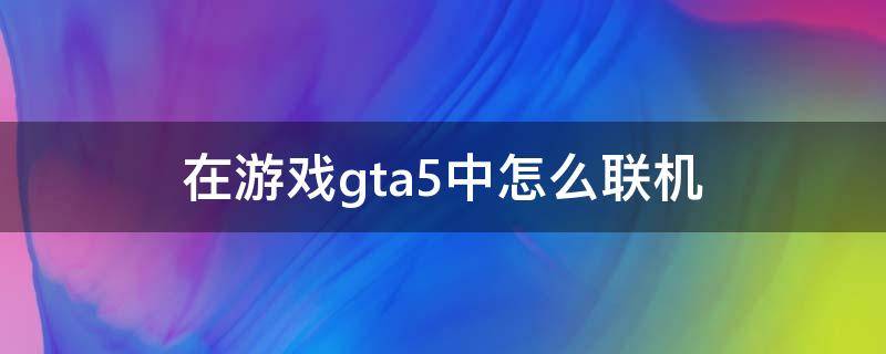 在游戏gta5中怎么联机 gta5游戏里怎么联机