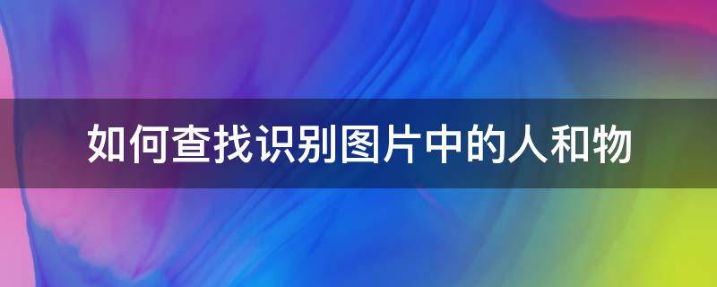 如何查找识别图片中的人和物（怎样搜图片上的人是谁）