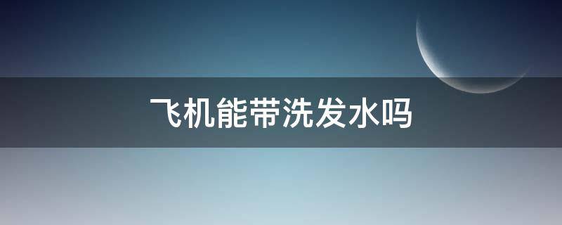 飞机能带洗发水吗（飞机能带洗发水吗随身带）