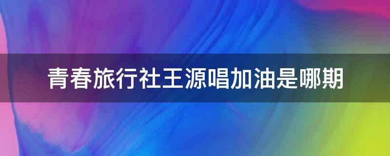 青春旅行社王源唱加油是哪期 王源新歌奔跑吧,青春