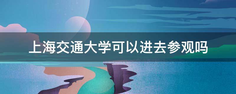 上海交通大学可以进去参观吗 上海交通大学可以进去参观吗2021