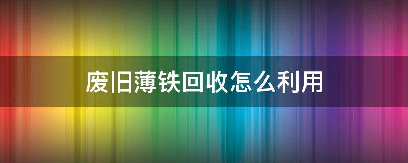 废旧薄铁回收怎么利用 薄铁皮回收价格