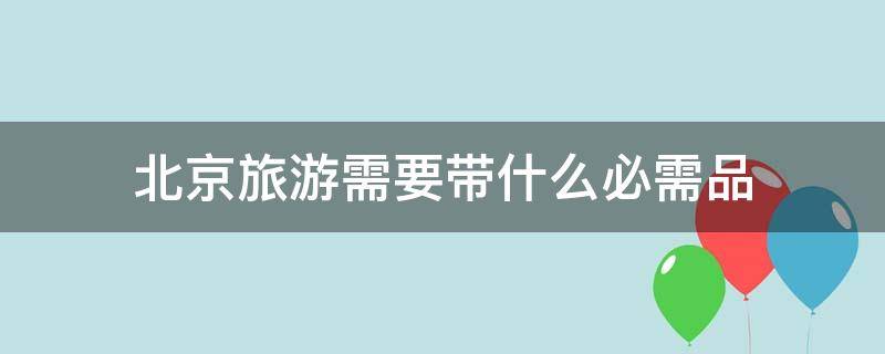 北京旅游需要带什么必需品（北京旅游都需要带什么必需品?）