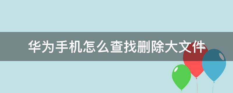 华为手机怎么查找删除大文件 华为手机里面的大文件哪些可以删除