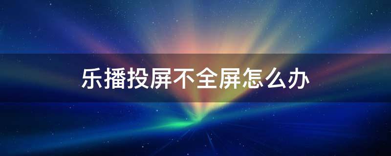 乐播投屏不全屏怎么办（乐播投屏无法投屏）