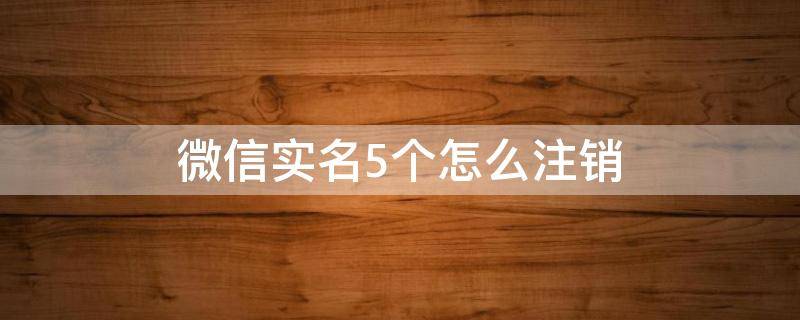 微信实名5个怎么注销（微信实名5个怎么注销但不记得号码）