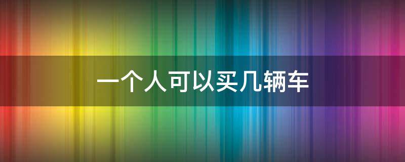 一个人可以买几辆车（沈阳一个人可以买几辆车）