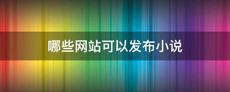 哪些网站可以发布小说（哪些网站可以直接发表小说）