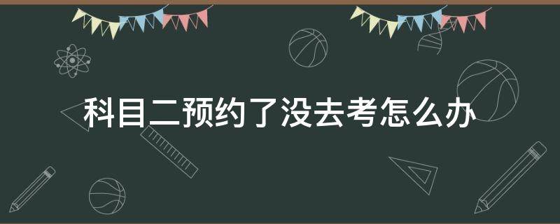 科目二预约了没去考怎么办（科目二预约后没去）