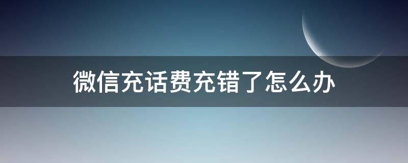 微信充话费充错了怎么办 微信充话费充错了怎么办能退吗