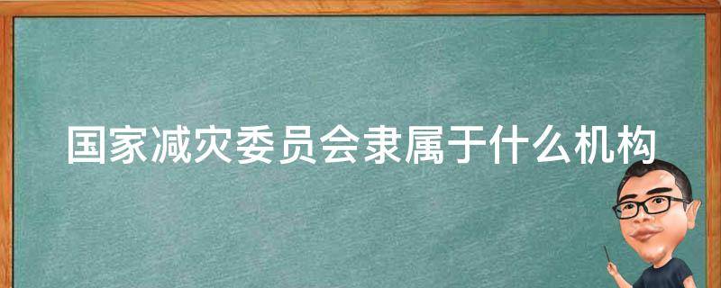 国家减灾委员会隶属于什么机构 国家减灾委员会各成员单位职责