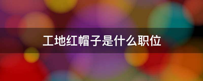 工地红帽子是什么职位 工地红帽子是什么职位在北京多少钱