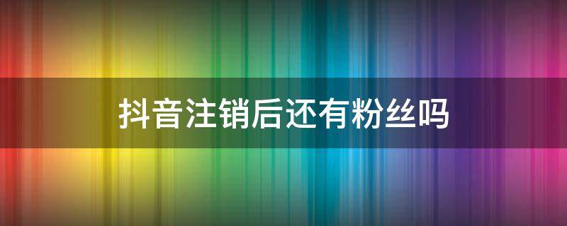 抖音注销后还有粉丝吗（抖音注销还有粉丝吗?）