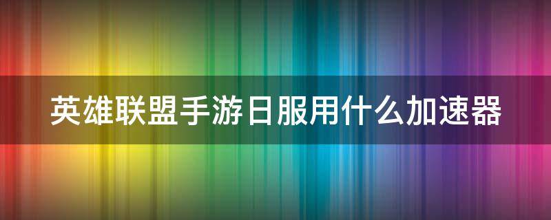 英雄联盟手游日服用什么加速器（英雄联盟手游日服什么加速器好）