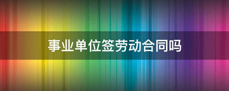 事业单位签劳动合同吗 事业单位签劳动合同是怎么回事?