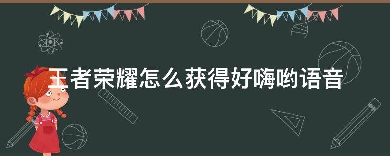 王者荣耀怎么获得好嗨哟语音（王者语音好嗨哟在哪里激活）