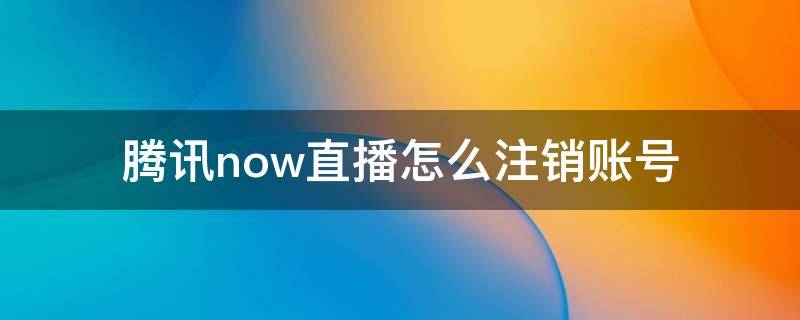 腾讯now直播怎么注销账号 腾讯now直播怎么注销实名认证