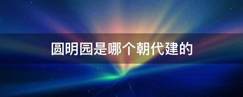 圆明园是哪个朝代建的 圆明园建于哪个朝代 哪个年代