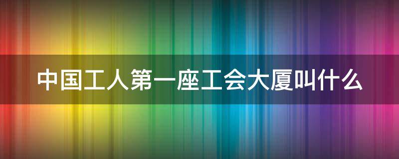 中国工人第一座工会大厦叫什么 中国工人第一座工会大厦叫什么名字来着