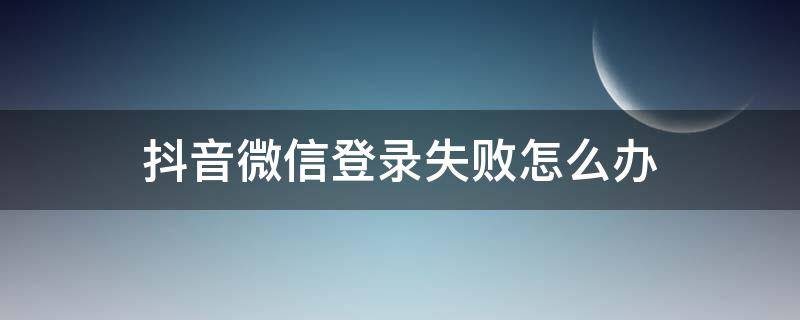 抖音微信登录失败怎么办（抖音微信登录失败怎么回事）