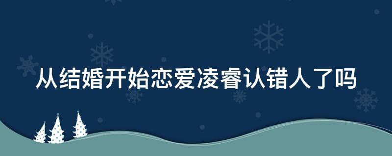 从结婚开始恋爱凌睿认错人了吗（从结婚开始恋爱凌睿为什么答应结婚）