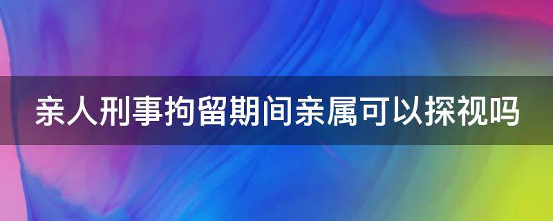 亲人刑事拘留期间亲属可以探视吗 亲人刑事拘留期间亲属可以探视吗视频