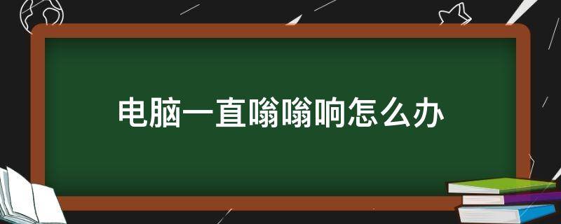 电脑一直嗡嗡响怎么办（电脑一直在嗡嗡响怎么办）