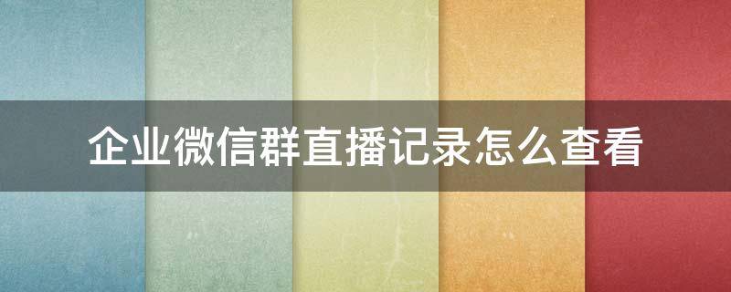 企业微信群直播记录怎么查看 企业微信群发记录在哪看