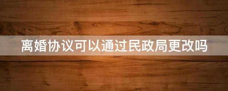 离婚协议可以通过民政局更改吗 离婚协议可以通过民政局更改吗