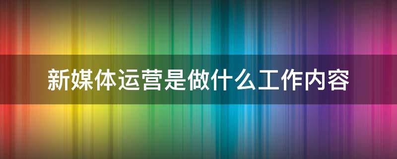 新媒体运营是做什么工作内容 新媒体运营工作主要做什么